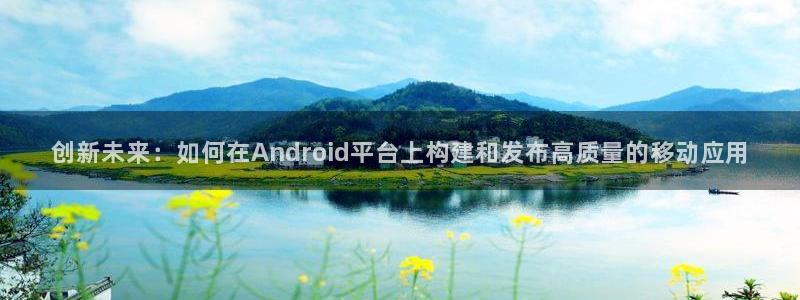 沐鸣娱乐2官方网站：创新未来：如何在Android平台上构建和发布高质量的移动应用